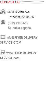 CONTACT US ::::::::::::::::::::::::: H .5628 N 27th Ave Phoenix, AZ 85017 ( (602) 498.2612 Se habla español * info@FLYER DELIVERY SERVICE.COM : www.FLYER DELIVERY SERVICE.com 