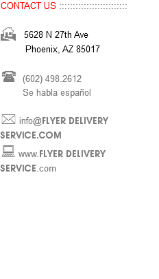 CONTACT US ::::::::::::::::::::::::: H 5628 N 27th Ave Phoenix, AZ 85017 ( (602) 498.2612 Se habla español * info@FLYER DELIVERY SERVICE.COM : www.FLYER DELIVERY SERVICE.com 